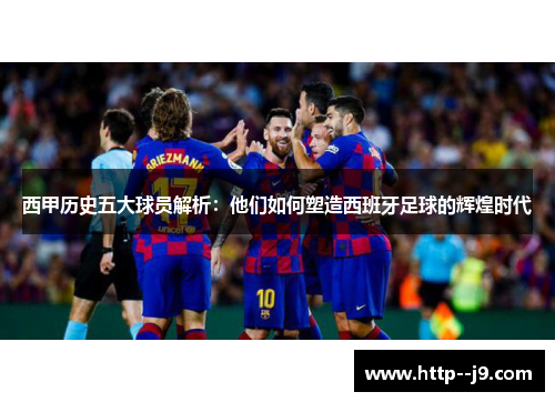 西甲历史五大球员解析：他们如何塑造西班牙足球的辉煌时代