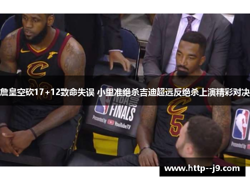 詹皇空砍17+12致命失误 小里准绝杀吉迪超远反绝杀上演精彩对决