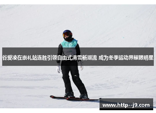 谷爱凌在崇礼站连胜引领自由式滑雪新潮流 成为冬季运动界耀眼明星