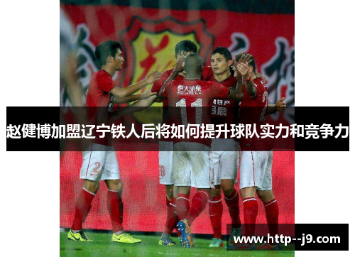 赵健博加盟辽宁铁人后将如何提升球队实力和竞争力 赵健博加盟辽宁铁人后将如何提升球队实力和竞争力