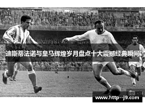 迪斯蒂法诺与皇马辉煌岁月盘点十大震撼经典瞬间