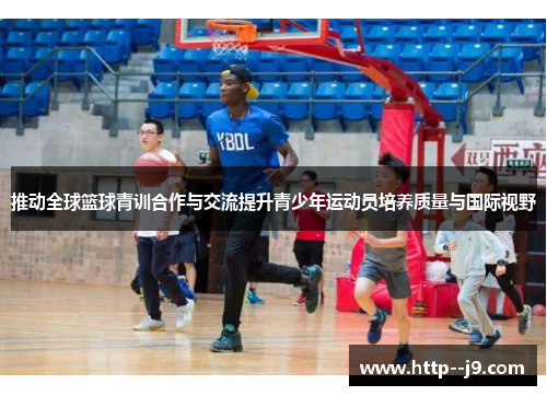 推动全球篮球青训合作与交流提升青少年运动员培养质量与国际视野