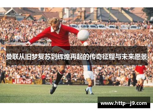曼联从旧梦复苏到辉煌再起的传奇征程与未来愿景