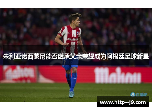 朱利亚诺西蒙尼能否继承父亲荣耀成为阿根廷足球新星