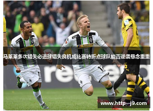 马莱莱多次错失必进球错失良机成比赛转折点球队能否逆袭悬念重重