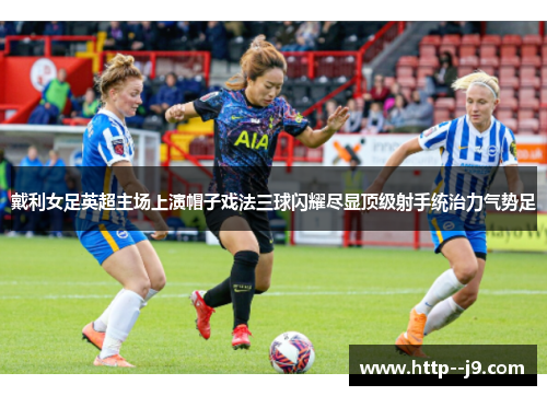 戴利女足英超主场上演帽子戏法三球闪耀尽显顶级射手统治力气势足