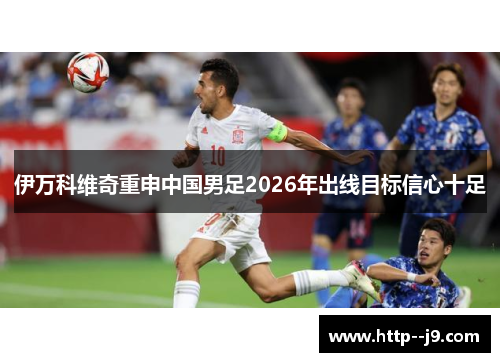 伊万科维奇重申中国男足2026年出线目标信心十足 伊万科维奇重申中国男足2026年出线目标信心十足