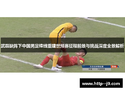 武磊缺阵下中国男足锋线重建世预赛征程前景与挑战深度全景解析