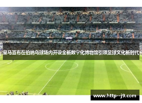 皇马宣布在伯纳乌球场内开设全新数字化博物馆引领足球文化新时代 皇马宣布在伯纳乌球场内开设全新数字化博物馆引领足球文化新时代